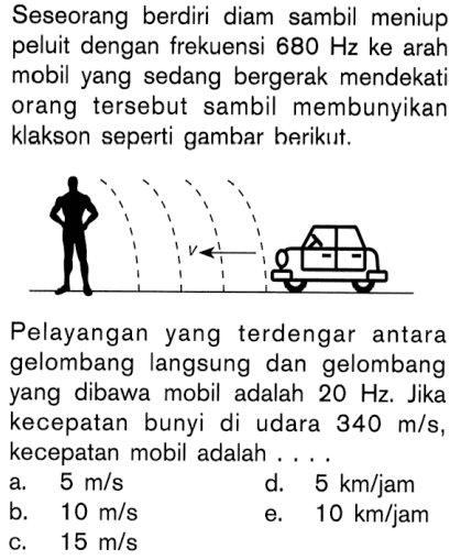 Seseorang berdiri diam sambil meniup peluit dengan frekuensi 680 Hz ke arah mobil yang sedang bergerak mendekati orang tersebut sambil membunyikan klakson seperti gambar berikut. Pelayangan yang terdengar antara gelombang langsung dan gelombang yang dibawa mobil adalah 20 Hz . Jika kecepatan bunyi di udara 340 m/s,kecepatan mobil adalah ....