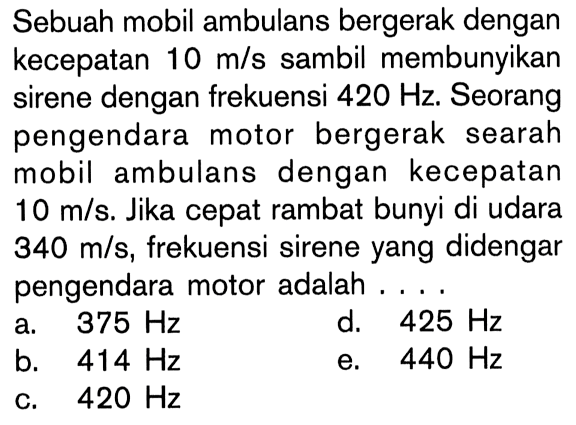 Sebuah mobil ambulans bergerak dengan kecepatan 10 m/s sambil membunyikan sirene dengan frekuensi 420 Hz. Seorang pengendara motor bergerak searah mobil ambulans dengan kecepatan 10 m/s. Jika cepat rambat bunyi di udara 340 m/s, frekuensi sirene yang didengar pengendara motor adalah....