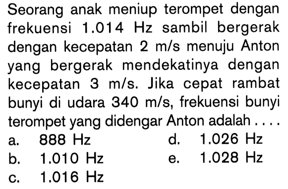 Seorang anak meniup terompet dengan frekuensi  1.014 Hz  sambil bergerak dengan kecepatan  2 m / s  menuju Anton yang bergerak mendekatinya dengan kecepatan  3 m/s . Jika cepat rambat bunyi di udara  340 m/s , frekuensi bunyi terompet yang didengar Anton adalah....