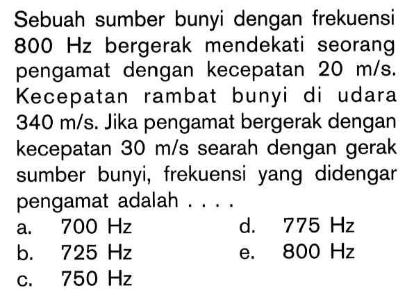 Sebuah sumber bunyi dengan frekuensi  800 Hz  bergerak mendekati seorang pengamat dengan kecepatan  20 m/s . Kecepatan rambat bunyi di udara  340 m/s . Jika pengamat bergerak dengan kecepatan  30 m/s  searah dengan gerak sumber bunyi, frekuensi yang didengar pengamat adalah ....