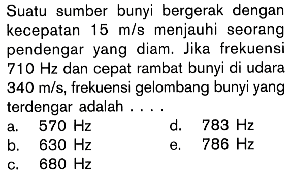 Suatu sumber bunyi bergerak dengan kecepatan 15 m/s menjauhi seorang pendengar yang diam. Jika frekuensi 710 Hz dan cepat rambat bunyi di udara 340 m/s, frekuensi gelombang bunyi yang terdengar adalah....