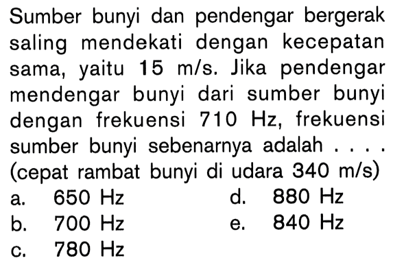 Sumber bunyi dan pendengar bergerak saling mendekati dengan kecepatan sama, yaitu  15 m/s. Jika pendengar mendengar bunyi dari sumber bunyi dengan frekuensi 710 Hz, frekuensi sumber bunyi sebenarnya adalah....(cepat rambat bunyi di udara 340 m/s)