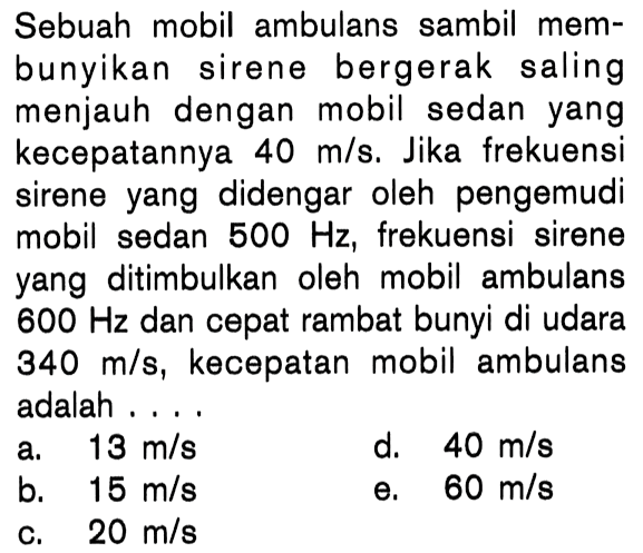 Sebuah mobil ambulans sambil mem-bunyikan sirene bergerak salingmenjauh dengan mobil sedan yangkecepatannya  40 m/ s . Jika frekuensisirene yang didengar oleh pengemudimobil sedan  500 Hz , frekuensi sireneyang ditimbulkan oleh mobil ambulans 600 Hz  dan cepat rambat bunyi di udara 340 m/s , kecepatan mobil ambulansadalah  ...   l 