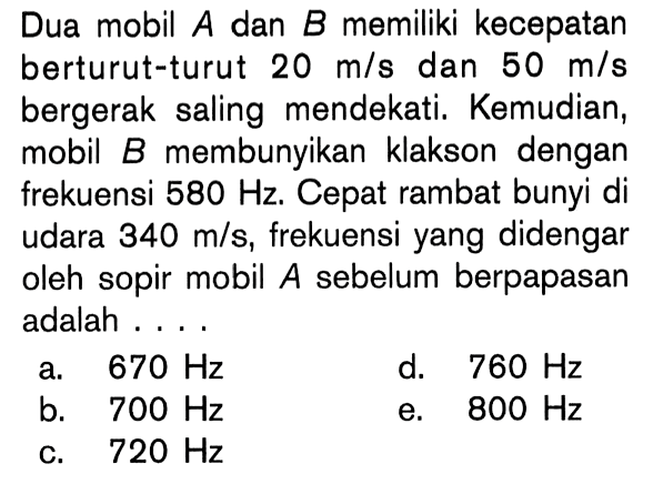 Dua mobil A dan B memiliki kecepatan berturut-turut 20 m/s dan 50 m/s bergerak saling mendekati. Kemudian, mobil  B  membunyikan klakson dengan frekuensi 580 Hz . Cepat rambat bunyi di udara 340 m/s, frekuensi yang didengar oleh sopir mobil A sebelum berpapasan adalah ....