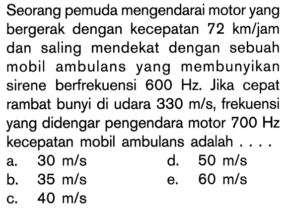 Seorang pemuda mengendarai motor yang bergerak dengan kecepatan 72 km/jam dan saling mendekat dengan sebuah mobil ambulans yang membunyikan sirene berfrekuensi 600 Hz. Jika cepat rambat bunyi di udara 330 m/s, frekuensi yang didengar pengendara motor 700 Hz kecepatan mobil ambulans adalah....