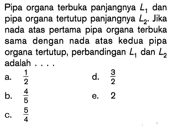 Pipa organa terbuka panjangnya  L1  dan pipa organa tertutup panjangnya  L2 . Jika nada atas pertama pipa organa terbuka sama dengan nada atas kedua pipa organa tertutup, perbandingan  L1  dan  L2  adalah ....