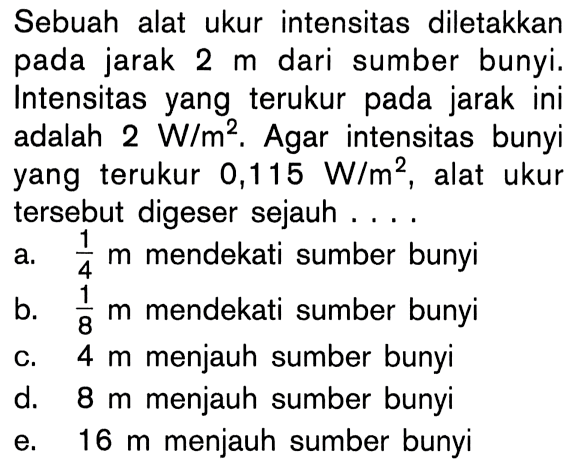 Sebuah alat ukur intensitas diletakkan pada jarak  2 m dari sumber bunyi. Intensitas yang terukur pada jarak ini adalah  2 W/m^2. Agar intensitas bunyi yang terukur 0,115 W/m^2, alat ukur tersebut digeser sejauh....