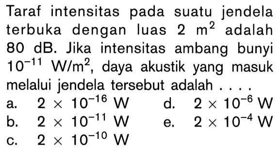 Taraf intensitas pada suatu jendela terbuka dengan luas  2 m^2  adalah  80 dB . Jika intensitas ambang bunyi  10^-11 W/m^2 , daya akustik yang masuk melalui jendela tersebut adalah ...
