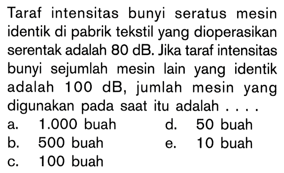 Taraf intensitas bunyi seratus mesin identik di pabrik tekstil yang dioperasikan serentak adalah  80 dB. Jika taraf intensitas bunyi sejumlah mesin lain yang identik adalah 100 dB, jumlah mesin yang digunakan pada saat itu adalah...