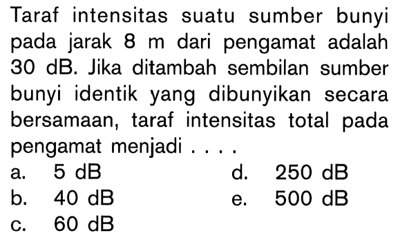 Taraf intensitas suatu sumber bunyi pada jarak 8 m dari pengamat adalah 30 dB. Jika ditambah sembilan sumber bunyi identik yang dibunyikan secara bersamaan, taraf intensitas total pada pengamat menjadi ....