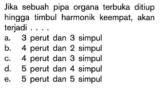 Jika sebuah pipa organa terbuka ditiup hingga timbul harmonik keempat, akan terjadi .... a. 3 perut dan 3 simpul 
b. 4 perut dan 2 simpul 
c. 4 perut dan 3 simpul 
d. 5 perut dan 4 simpul 
e. 5 perut dan 5 simpul