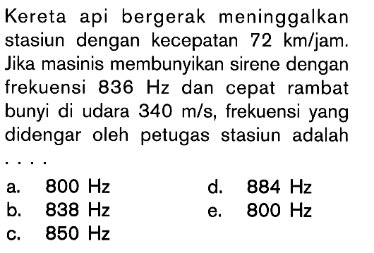 Kereta api bergerak meninggalkan stasiun dengan kecepatan 72 km/jam. Jika masinis membunyikan sirene dengan frekuensi 836 Hz dan cepat rambat bunyi di udara 340 m/s, frekuensi yang didengar oleh petugas stasiun adalah