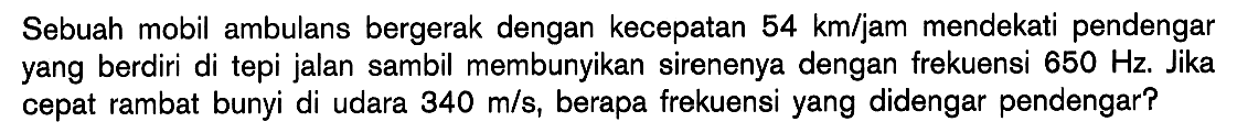 Sebuah mobil ambulans bergerak dengan kecepatan 54 km/jam mendekati pendengar yang berdiri di tepi jalan sambil membunyikan sirenenya dengan frekuensi 650 Hz . Jika cepat rambat bunyi di udara 340 m/s, berapa frekuensi yang didengar pendengar?