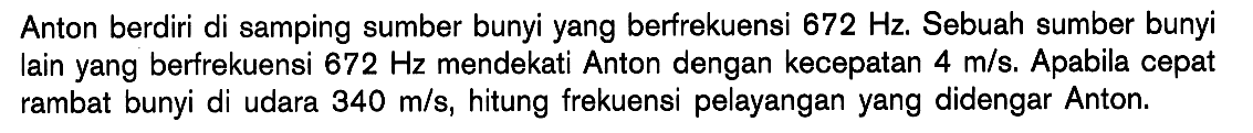 Anton berdiri di samping sumber bunyi yang berfrekuensi  672 Hz . Sebuah sumber bunyi lain yang berfrekuensi  672 Hz  mendekati Anton dengan kecepatan  4 m/s . Apabila cepat rambat bunyi di udara  340 m/s, hitung frekuensi pelayangan yang didengar Anton.