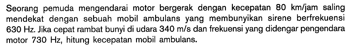 Seorang pemuda mengendarai motor bergerak dengan kecepatan 80 km/jam saling mendekat dengan sebuah mobil ambulans yang membunyikan sirene berfrekuensi  630 Hz. Jika cepat rambat bunyi di udara 340 m/s dan frekuensi yang didengar pengendara motor 730 Hz, hitung kecepatan mobil ambulans.