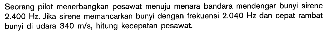 Seorang pilot menerbangkan pesawat menuju menara bandara mendengar bunyi sirene  2.400 Hz. Jika sirene memancarkan bunyi dengan frekuensi  2.040 Hz  dan cepat rambat bunyi di udara  340 m/s, hitung kecepatan pesawat.