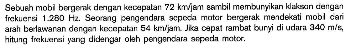 Sebuah mobil bergerak dengan kecepatan 72 km/jam sambil membunyikan klakson dengan frekuensi 1.280 Hz. Seorang pengendara sepeda motor bergerak mendekati mobil dari arah berlawanan dengan kecepatan 54 km/jam. Jika cepat rambat bunyi di udara 340 m/s, hitung frekuensi yang didengar oleh pengendara sepeda motor.