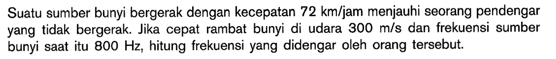 Suatu sumber bunyi bergerak dengan kecepatan  72 km/jam  menjauhi seorang pendengar yang tidak bergerak. Jika cepat rambat bunyi di udara  300 m/s  dan frekuensi sumber bunyi saat itu  800 Hz , hitung frekuensi yang didengar oleh orang tersebut.