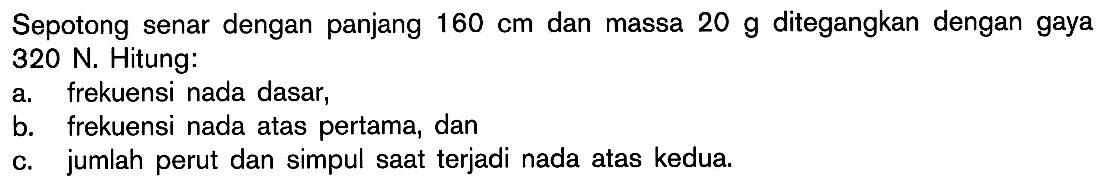 Sepotong senar dengan panjang 160 cm dan massa 20 g ditegangkan dengan gaya 320 N. Hitung: a. frekuensi nada dasar, b. frekuensi nada atas pertama, dan c. jumlah perut dan simpul saat terjadi nada atas kedua.