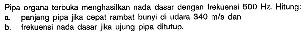 Pipa organa terbuka menghasilkan nada dasar dengan frekuensi  500 Hz . Hitung:
a. panjang pipa jika cepat rambat bunyi di udara  340 m/s  dan
b. frekuensi nada dasar jika ujung pipa ditutup.