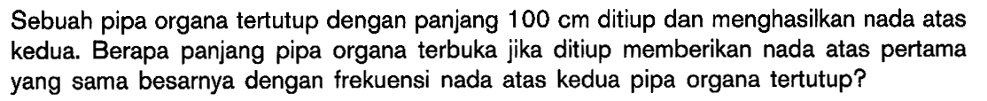 Sebuah pipa organa tertutup dengan panjang 100 cm ditiup dan menghasilkan nada atas kedua. Berapa panjang pipa organa terbuka jika ditiup memberikan nada atas pertama yang sama besarnya dengan frekuensi nada atas kedua pipa organa tertutup?