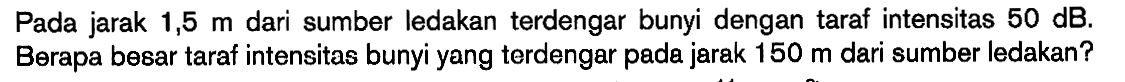 Pada jarak 1,5 m dari sumber ledakan terdengar bunyi dengan taraf intensitas 50 dB. Berapa besar taraf intensitas bunyi yang terdengar pada jarak 150 m dari sumber ledakan?