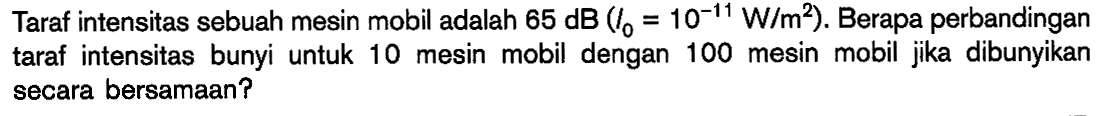 Taraf intensitas sebuah mesin mobil adalah  65 dB(l0=10^(-11) W/m^2). Berapa perbandingan taraf intensitas bunyi untuk 10 mesin mobil dengan 100 mesin mobil jika dibunyikan secara bersamaan?