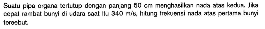 Suatu pipa organa tertutup dengan panjang 50 cm menghasilkan nada atas kedua. Jika cepat rambat bunyi di udara saat itu 340 m/s, hitung frekuensi nada atas pertama bunyi tersebut.