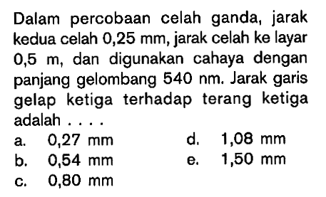 Dalam percobaan celah ganda, jarak kedua celah 0,25 mm, jarak celah ke layar 0,5 m, dan digunakan cahaya dengan panjang gelombang 540 nm. Jarak garis gelap ketiga terhadap terang ketiga adalah ....