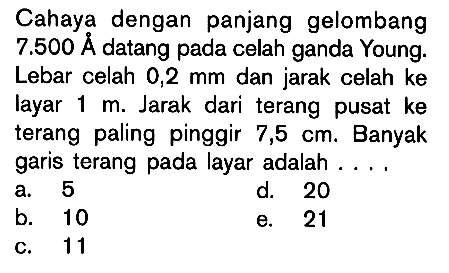 Cahaya dengan panjang gelombang 7.500 A datang pada celah ganda Young. Lebar celah 0,2 mm dan jarak celah ke layar 1 m. Jarak dari terang pusat ke terang paling pinggir 7,5 cm. Banyak garis terang pada layar adalah....