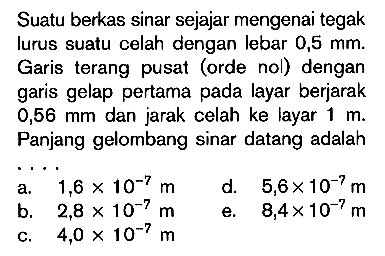 Suatu berkas sinar sejajar mengenai tegak lurus suatu celah dengan lebar  0,5 mm . Garis terang pusat (orde nol) dengan garis gelap pertama pada layar berjarak  0,56 mm  dan jarak celah ke layar  1 m. Panjang gelombang sinar datang adalah