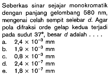 Seberkas sinar sejajar monokromatik dengan panjang gelombang 580 nm, mengenai celah sempit selebar d. Agar pola difraksi orde gelap kedua terjadi pada sudut 37, besar d adalah....