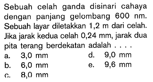 Sebuah celah ganda disinari cahaya dengan panjang gelombang 600 nm. Sebuah layar diletakkan 1,2 m dari celah. Jika jarak kedua celah 0,24 mm, jarak dua pita terang berdekatan adalah ....