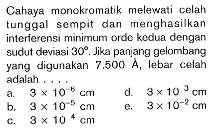 Cahaya monokromatik melewati celah tunggal sempit dan menghasilkan interferensi minimum orde kedua dengan sudut deviasi 30. Jika panjang gelombang yang digunakan 7.500 A, lebar celah adalah ....