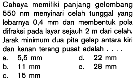 Cahaya memiliki panjang gelombang 550 nm menyinari celah tunggal yang lebarnya 0,4 mm dan membentuk pola difraksi pada layar sejauh 2 m dari celah. Jarak minimum dua pita gelap antara kiri dan kanan terang pusat adalah ....