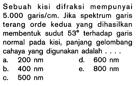 Sebuah kisi difraksi mempunyai  5.000  garis/cm. Jika spektrum garis terang orde kedua yang dihasilkan membentuk sudut  53  terhadap garis normal pada kisi, panjang gelombang cahaya yang digunakan adalah ....
