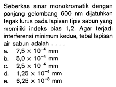 Seberkas sinar monokromatik dengan panjang gelombang  600 nm  dijatuhkan tegak lurus pada lapisan tipis sabun yang memiliki indeks bias 1,2 . Agar terjadi interferensi minimum kedua, tebal lapisan air sabun adalah ....