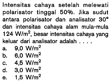 Intensitas cahaya setelah melewati polarisator tinggal 50%, Jika sudut antara polarisator dan analisator 30 dan intensitas cahaya alam mula-mula 124 W/m^2, besar intensitas cahaya yang keluar dari analisator adalah ...