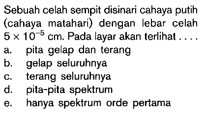 Sebuah celah sempit disinari cahaya putih (cahaya matahari) dengan lebar celah 5 x 10^(-5) cm. Pada layar akan terlihat ....a. pita gelap dan terang b. gelap seluruhnya c. terang seluruhnya d. pita-pita spektrum e. hanya spektrum orde pertama