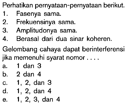 Perhatikan pernyataan-pernyataan berikut.1. Fasenya sama.2. Frekuensinya sama.3. Amplitudonya sama.4. Berasal dari dua sinar koheren.Gelombang cahaya dapat berinterferensijika memenuhi syarat nomor ....