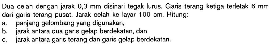 Dua celah dengan jarak  0,3 mm  disinari tegak lurus. Garis terang ketiga terletak  6 mm  dari garis terang pusat. Jarak celah ke layar  100 cm . Hitung:a. panjang gelombang yang digunakan,b. jarak antara dua garis gelap berdekatan, danc. jarak antara garis terang dan garis gelap berdekatan.