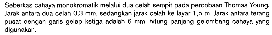 Seberkas cahaya monokromatik melalui dua celah sempit pada percobaan Thomas Young. Jarak antara dua celah 0,3 mm, sedangkan jarak celah ke layar 1,5 m. Jarak antara terang pusat dengan garis gelap ketiga adalah 6 mm, hitung panjang gelombang cahaya yang digunakan.