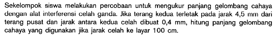 Sekelompok siswa melakukan percobaan untuk mengukur panjang gelombang cahaya dengan alat interferensi celah ganda. Jika terang kedua terletak pada jarak  4,5 mm  dari terang pusat dan jarak antara kedua celah dibuat  0,4 mm , hitung panjang gelombang cahaya yang digunakan jika jarak celah ke layar  100 cm .