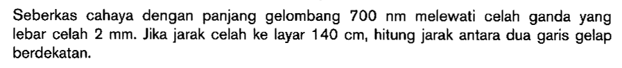 Seberkas cahaya dengan panjang gelombang 700 Nm melewati celah ganda yang lebar celah 2 mm. Jika jarak celah ke layar 140 cm, hitung jarak antara dua garis gelap berdekatan.