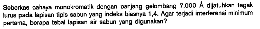 Seberkas cahaya monokromatik dengan panjang gelombang 7.000 A dijatuhkan tegak lurus pada lapisan tipis sabun yang indeks biasnya 1,4. Agar terjadi interferensi minimum pertama, berapa tebal lapisan air sabun yang digunakan?