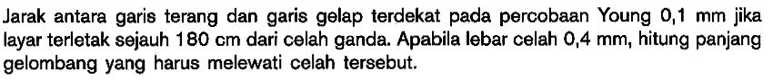 Jarak antara garis terang dan garis gelap terdekat pada percobaan Young  0,1 mm  jika layar terletak sejauh 180 cm dari celah ganda. Apabila lebar celah  0,4 mm, hitung panjang gelombang yang harus melewati celah tersebut.