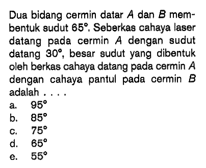 Dua bidang cermin datar A dan B membentuk sudut 65. Seberkas cahaya laser datang pada cermin A dengan sudut datang 30, besar sudut yang dibentuk oleh berkas cahaya datang pada cermin A dengan cahaya pantul pada cermin B adalah ....