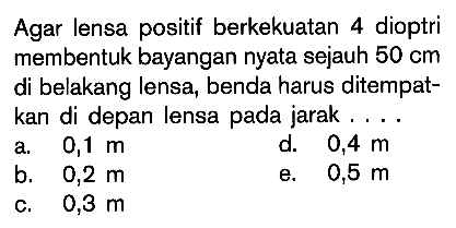 Agar lensa positif berkekuatan 4 dioptri membentuk bayangan nyata sejauh 50cm di belakang lensa, benda harus ditempatkan di depan lensa pada jarak....