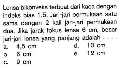 Lensa bikonveks terbuat dari kaca dengan indeks bias 1,5 . Jari-jari permukaan satu sama dengan 2 kali jari-jari permukaan dua. Jika jarak fokus lensa 6 cm, besar jari-jari lensa yang panjang adalah ....