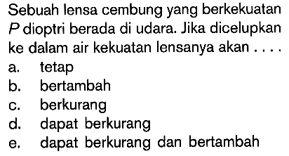 Sebuah lensa cembung yang berkekuatan  P  dioptri berada di udara. Jika dicelupkan ke dalam air kekuatan lensanya akan ....
a. tetap
b. bertambah
c. berkurang
d. dapat berkurang
e. dapat berkurang dan bertambah